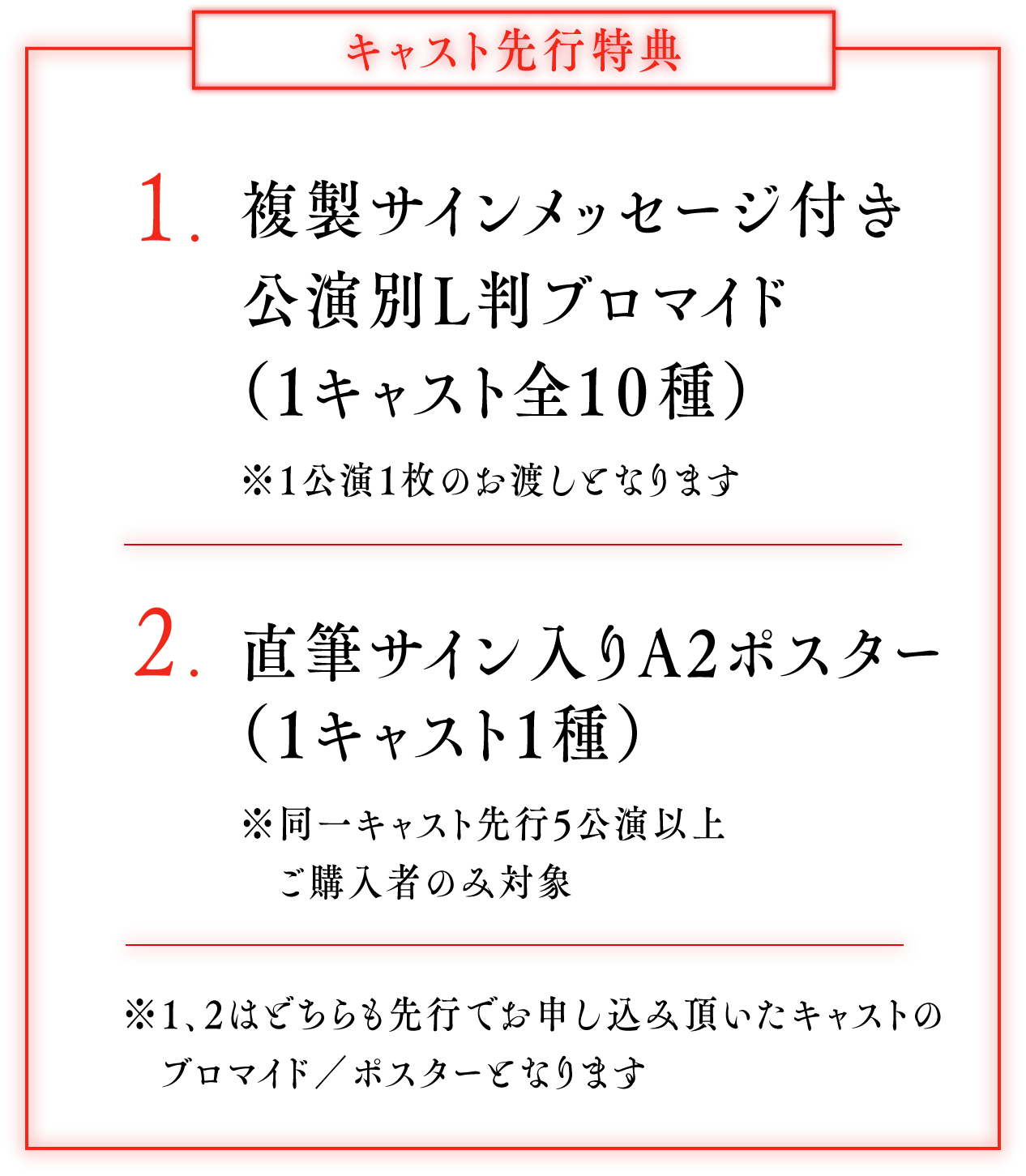 キャスト先行特典：1.複製サインメッセージ付き 公演別L判ブロマイド（１キャスト全10種） ※1公演1枚のお渡しとなります 2.直筆サイン入りA2ポスター（1キャスト1種） ※同一キャスト先行5公演以上ご購入者のみ対象 ※1、2はどちらも先行でお申し込み頂いたキャストのブロマイド／ポスターとなります