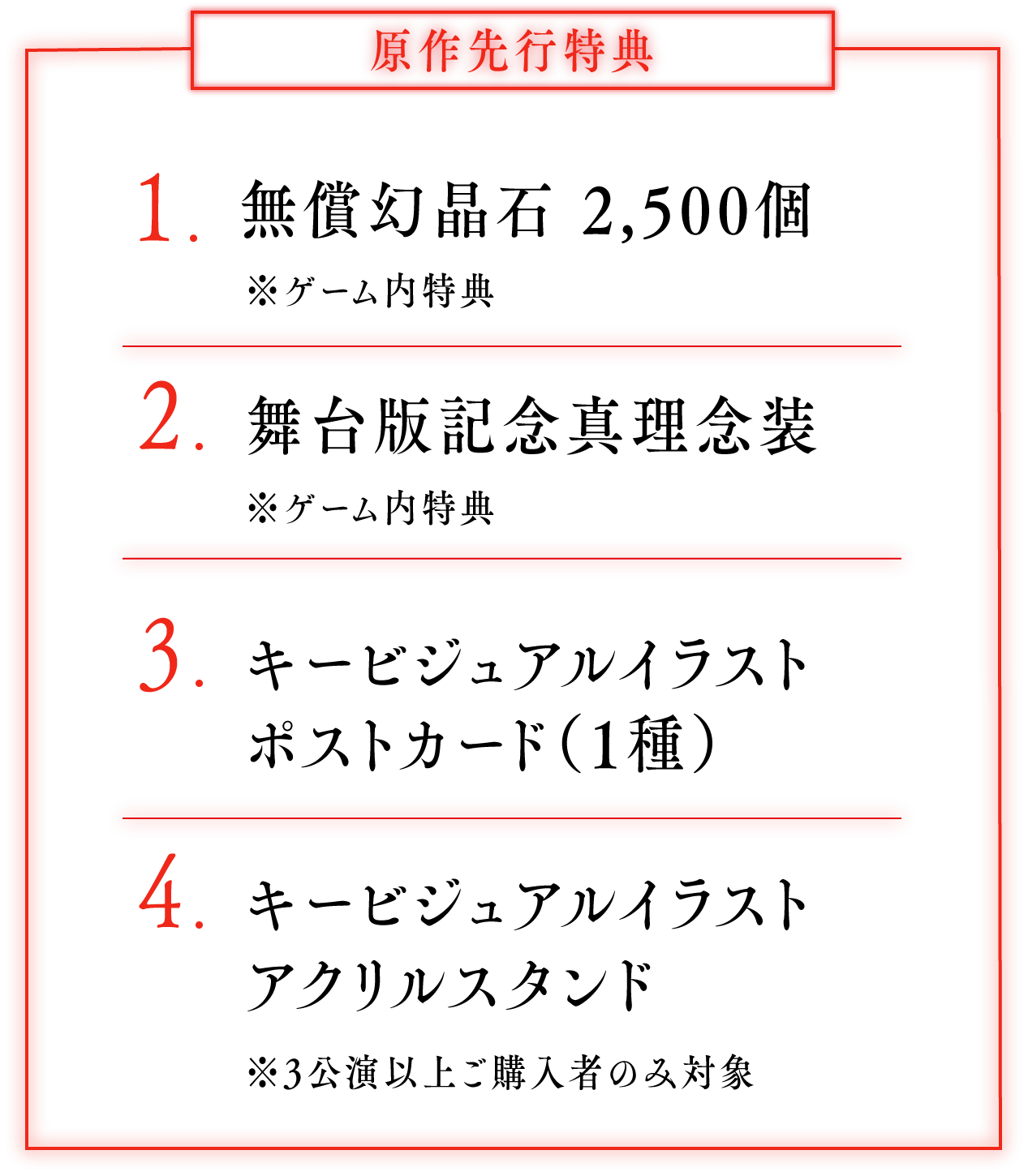 原作先行特典：1.無償幻晶石 2,500個 ※ゲーム内特典 2.舞台版記念真理念装 ※ゲーム内特典 3.キービジュアルイラストポストカード（1種） 4.キービジュアルイラスト ※3公演以上ご購入者のみ対象